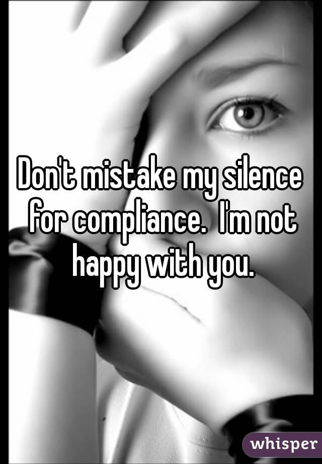 Don't mistake my silence for compliance.  I'm not happy with you.