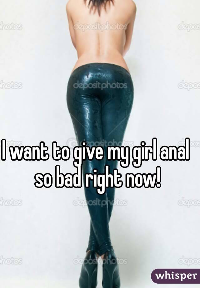 I want to give my girl anal so bad right now!