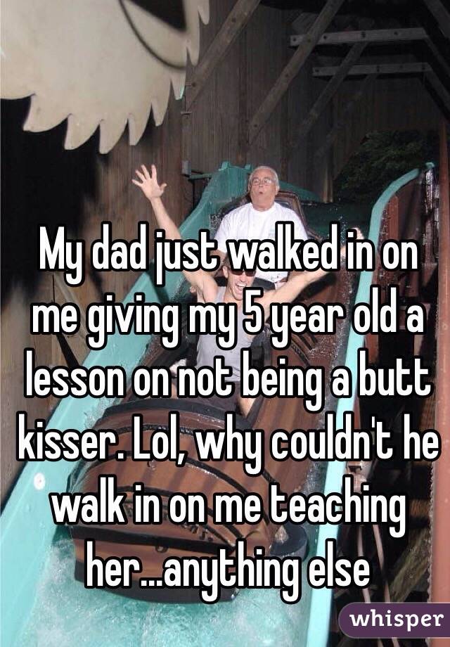 My dad just walked in on me giving my 5 year old a lesson on not being a butt kisser. Lol, why couldn't he walk in on me teaching her...anything else 