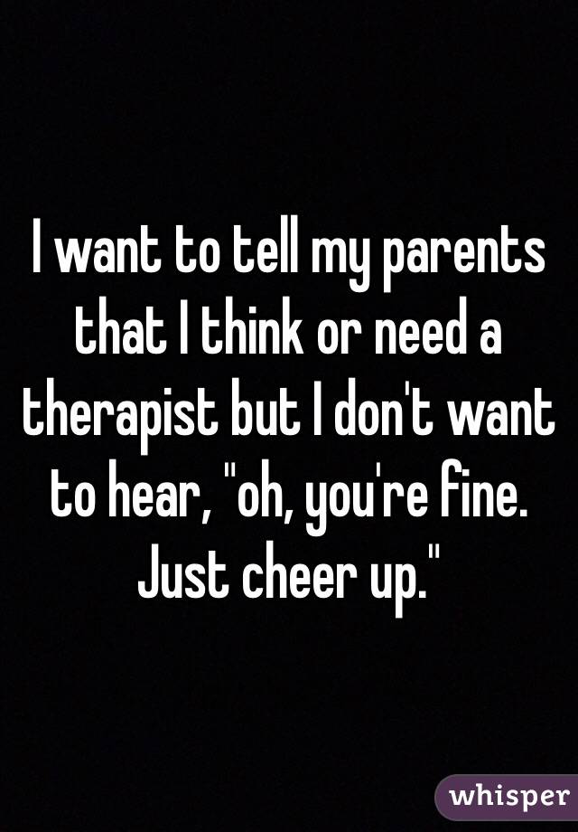 I want to tell my parents that I think or need a therapist but I don't want to hear, "oh, you're fine. Just cheer up." 