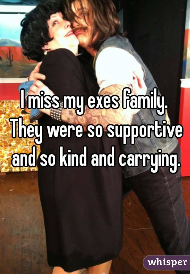I miss my exes family. They were so supportive and so kind and carrying.