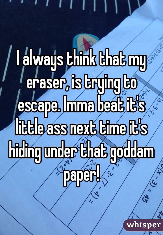 I always think that my eraser, is trying to escape. Imma beat it's little ass next time it's hiding under that goddam paper!
