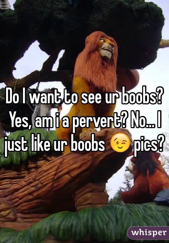 Do I want to see ur boobs? Yes, am i a pervert? No... I just like ur boobs 😉 pics?