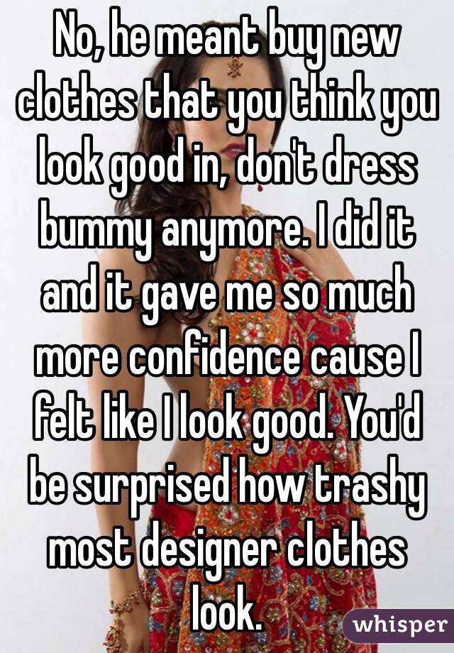 No, he meant buy new clothes that you think you look good in, don't dress bummy anymore. I did it and it gave me so much more confidence cause I felt like I look good. You'd be surprised how trashy most designer clothes look.