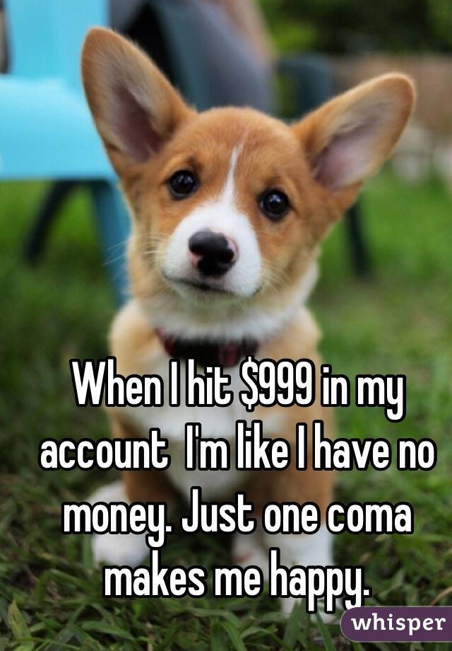 When I hit $999 in my account  I'm like I have no money. Just one coma makes me happy. 