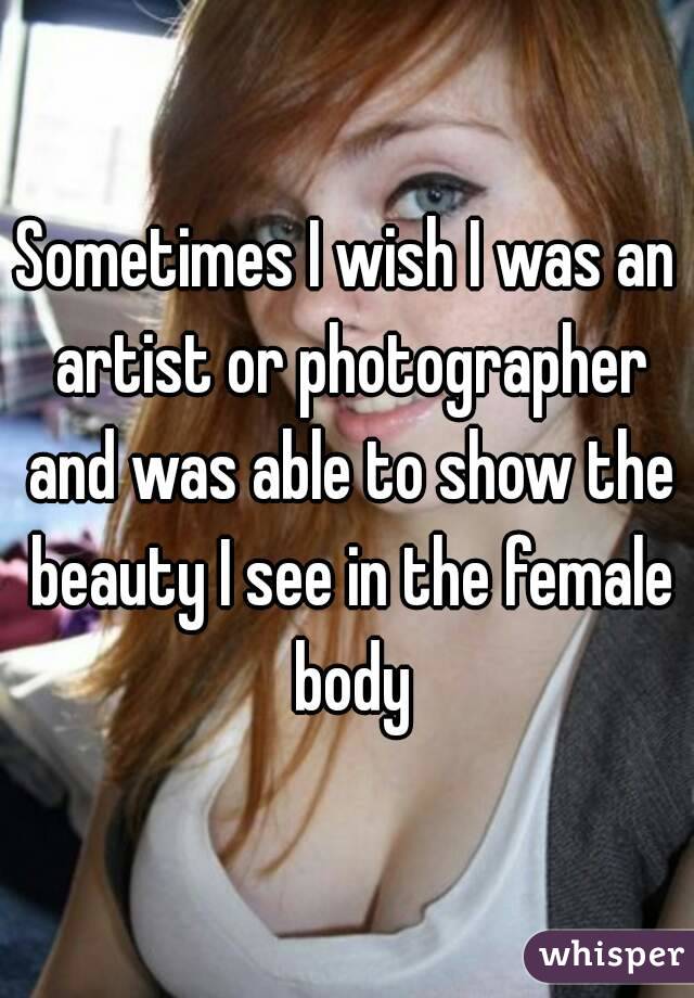 Sometimes I wish I was an artist or photographer and was able to show the beauty I see in the female body
