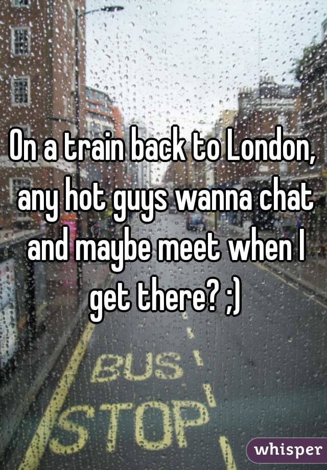 On a train back to London, any hot guys wanna chat and maybe meet when I get there? ;)