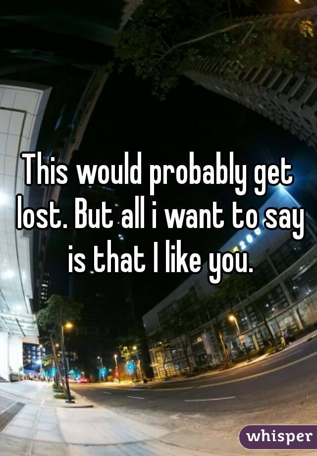 This would probably get lost. But all i want to say is that I like you.