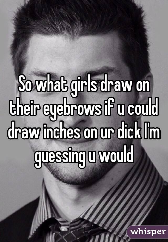 So what girls draw on their eyebrows if u could draw inches on ur dick I'm guessing u would 