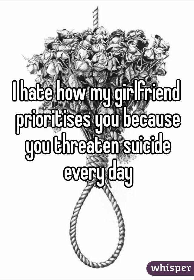 I hate how my girlfriend prioritises you because you threaten suicide every day