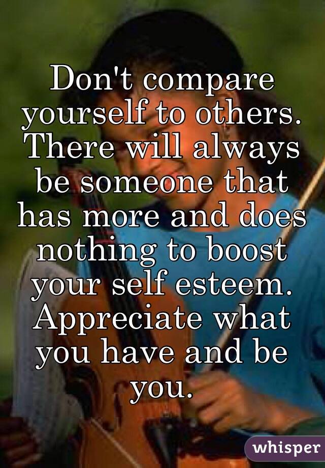 Don't compare yourself to others. There will always be someone that has more and does nothing to boost your self esteem. Appreciate what you have and be you.