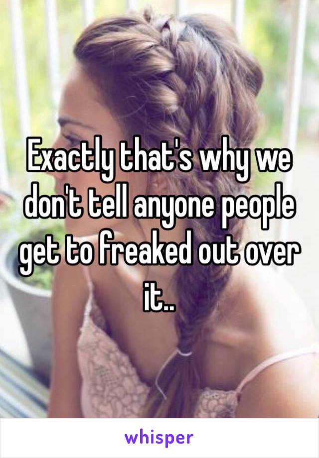 Exactly that's why we don't tell anyone people get to freaked out over it..