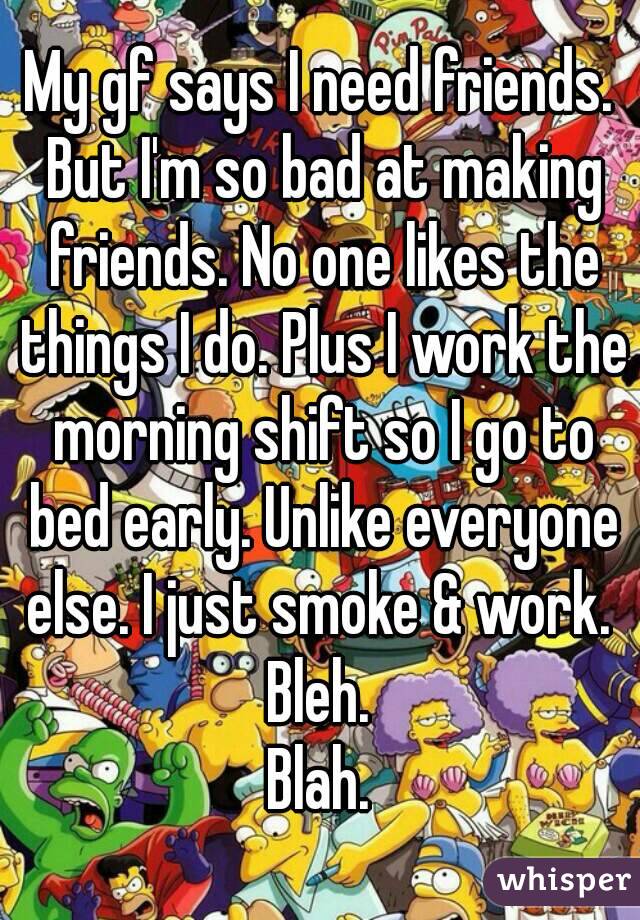 My gf says I need friends. But I'm so bad at making friends. No one likes the things I do. Plus I work the morning shift so I go to bed early. Unlike everyone else. I just smoke & work. 
Bleh.
Blah.