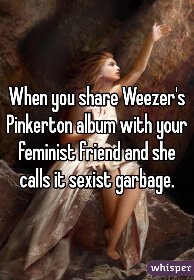When you share Weezer's Pinkerton album with your feminist friend and she calls it sexist garbage.