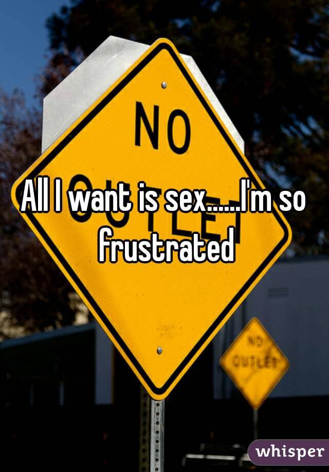 All I want is sex......I'm so frustrated