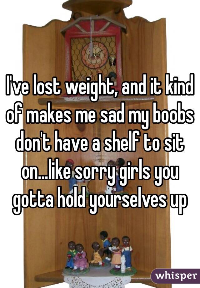 I've lost weight, and it kind of makes me sad my boobs don't have a shelf to sit on...like sorry girls you gotta hold yourselves up 