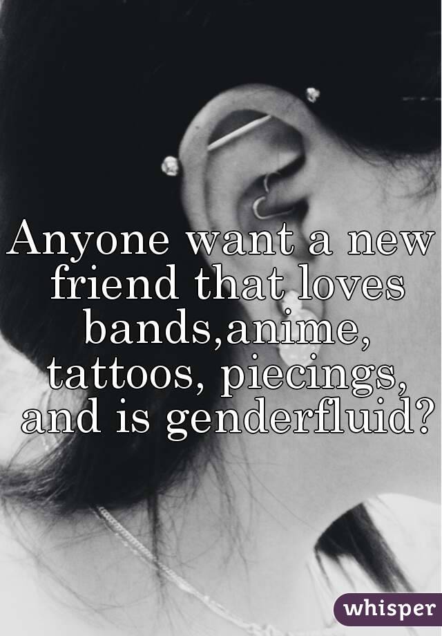 Anyone want a new friend that loves bands,anime, tattoos, piecings, and is genderfluid?