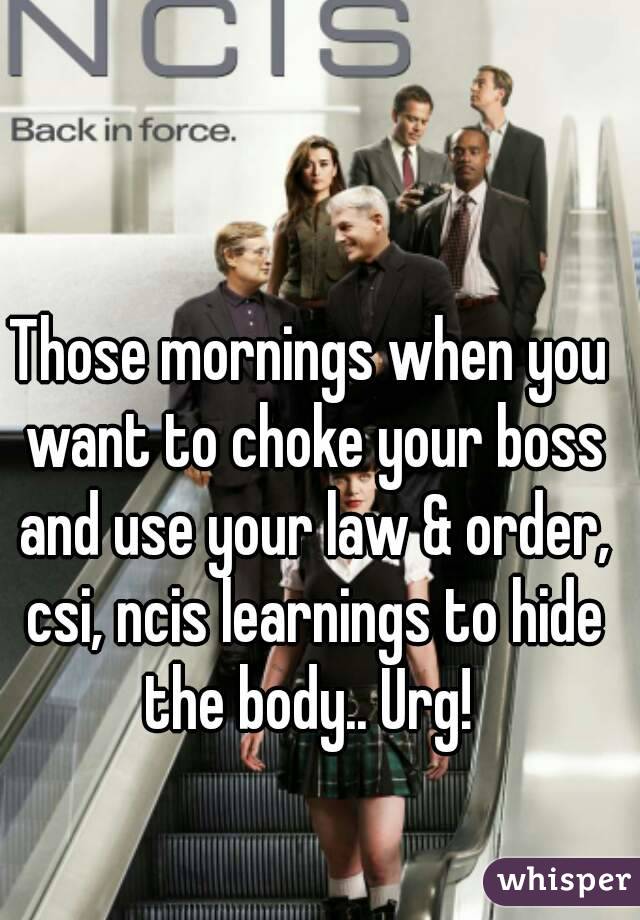 Those mornings when you want to choke your boss and use your law & order, csi, ncis learnings to hide the body.. Urg! 