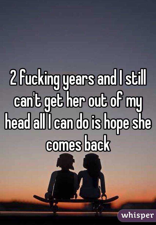 2 fucking years and I still can't get her out of my head all I can do is hope she comes back