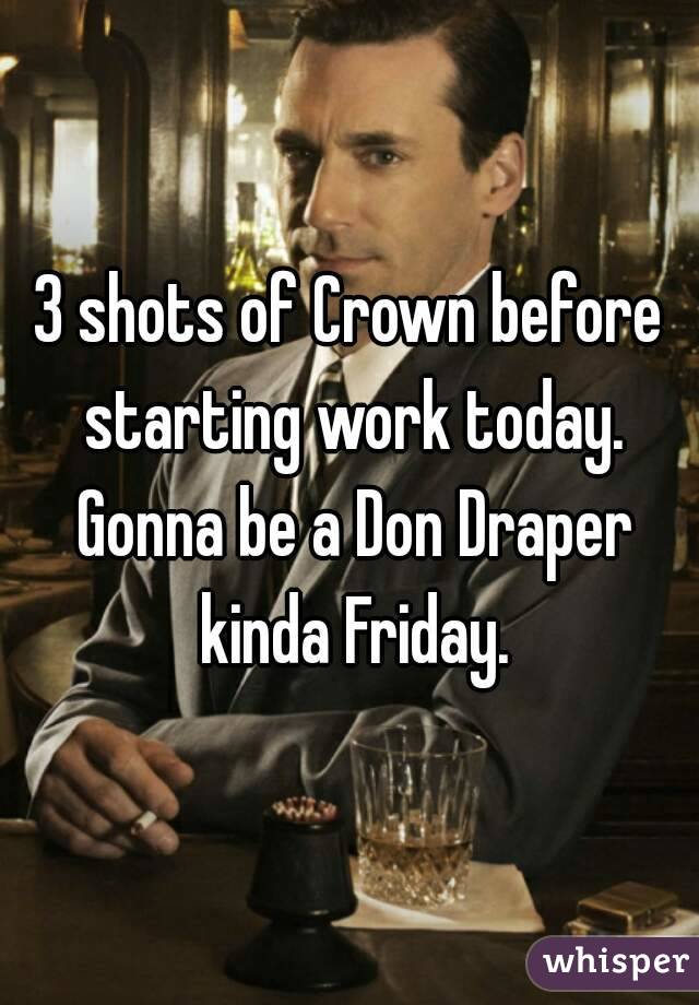 3 shots of Crown before starting work today. Gonna be a Don Draper kinda Friday.
