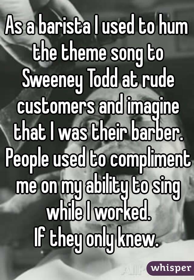 As a barista I used to hum the theme song to Sweeney Todd at rude customers and imagine that I was their barber. People used to compliment me on my ability to sing while I worked.
If they only knew.