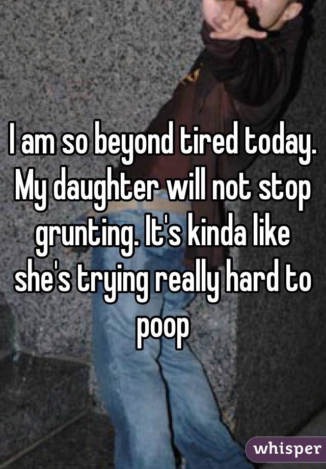 I am so beyond tired today. My daughter will not stop grunting. It's kinda like she's trying really hard to poop