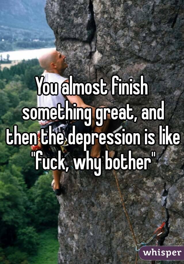 You almost finish something great, and then the depression is like "fuck, why bother"