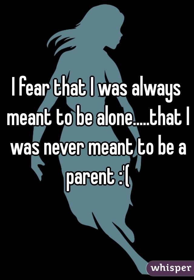 I fear that I was always meant to be alone.....that I was never meant to be a parent :'(