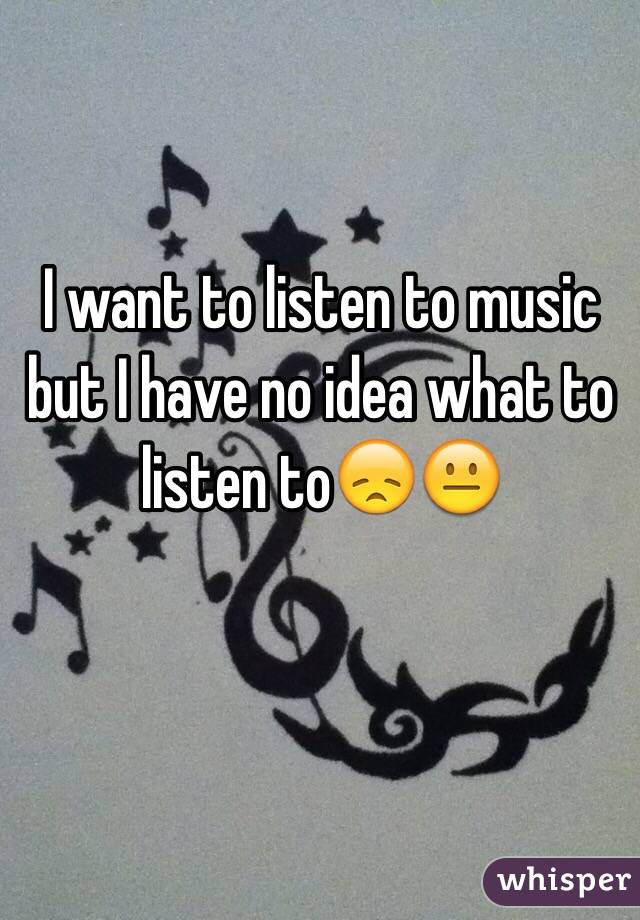 I want to listen to music but I have no idea what to listen to😞😐