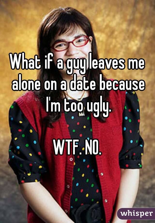 What if a guy leaves me alone on a date because I'm too ugly.

WTF. NO.