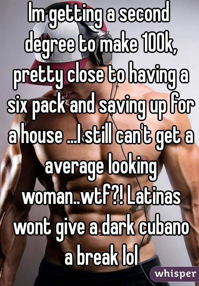 Im getting a second degree to make 100k, pretty close to having a six pack and saving up for a house ...I still can't get a average looking woman..wtf?! Latinas wont give a dark cubano a break lol