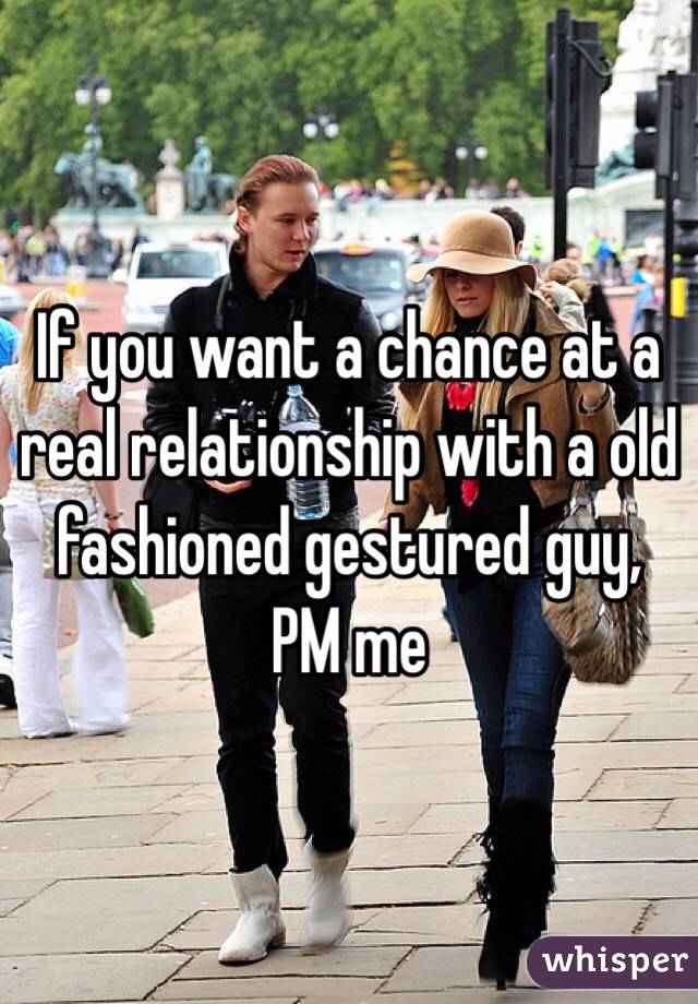 If you want a chance at a real relationship with a old fashioned gestured guy, PM me 