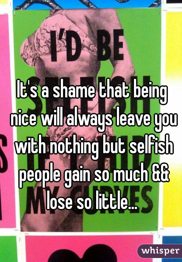 It's a shame that being nice will always leave you with nothing but selfish people gain so much && lose so little... 
