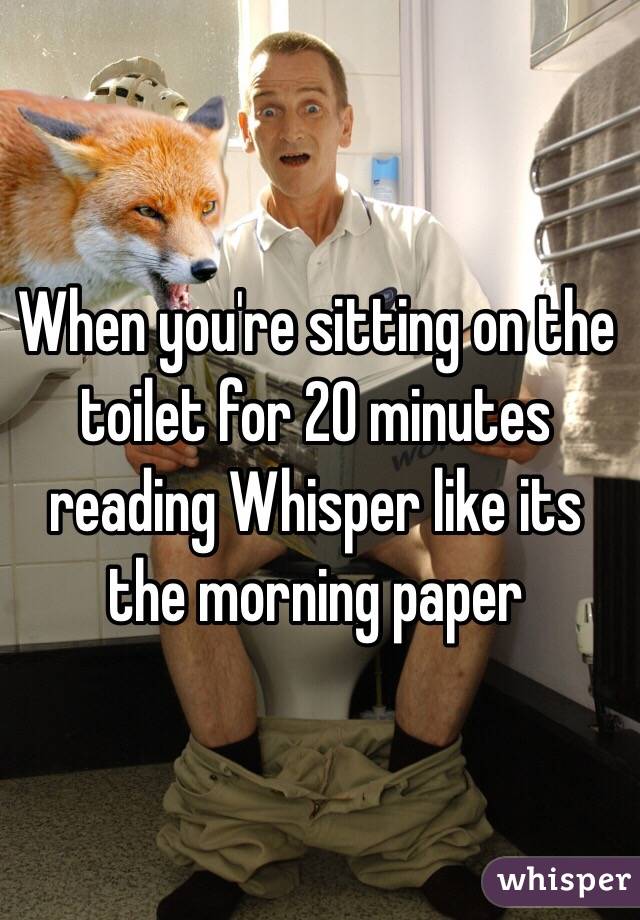 When you're sitting on the toilet for 20 minutes reading Whisper like its the morning paper

