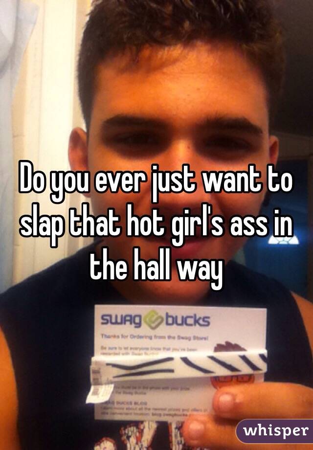Do you ever just want to slap that hot girl's ass in the hall way