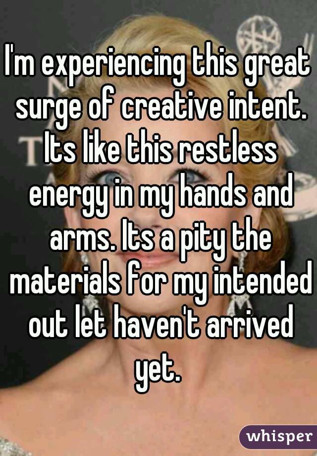 I'm experiencing this great surge of creative intent. Its like this restless energy in my hands and arms. Its a pity the materials for my intended out let haven't arrived yet. 