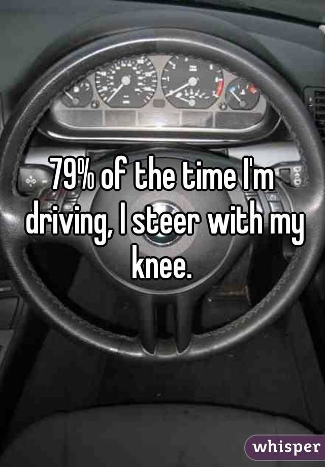 79% of the time I'm driving, I steer with my knee. 
