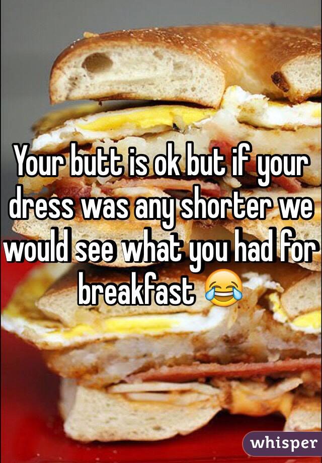 Your butt is ok but if your dress was any shorter we would see what you had for breakfast 😂
