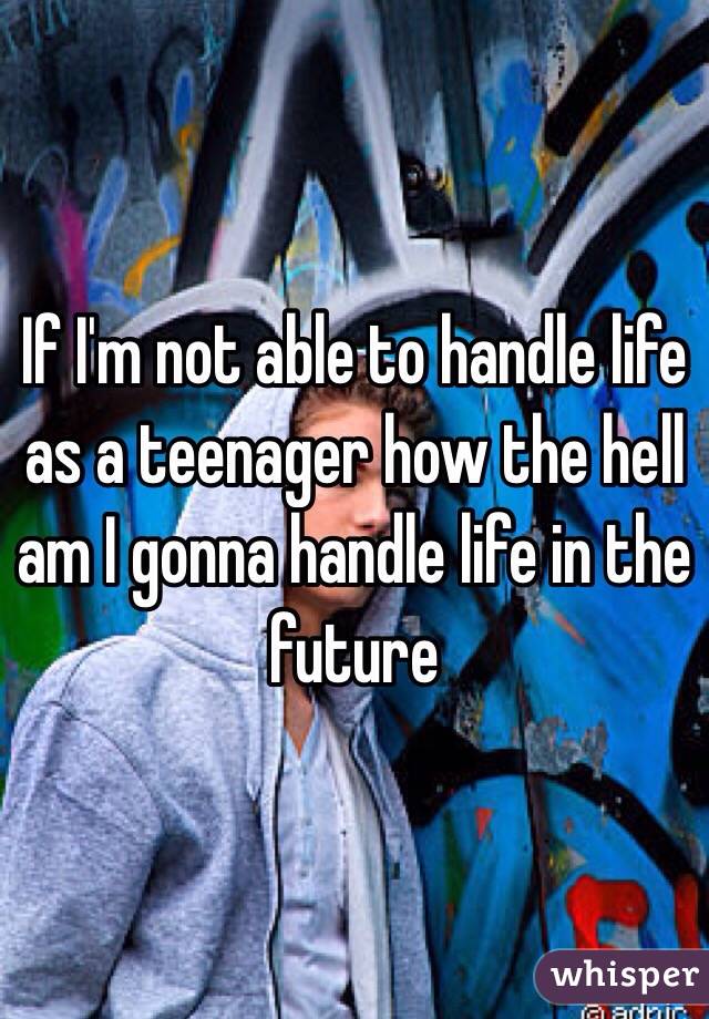 If I'm not able to handle life as a teenager how the hell am I gonna handle life in the future 