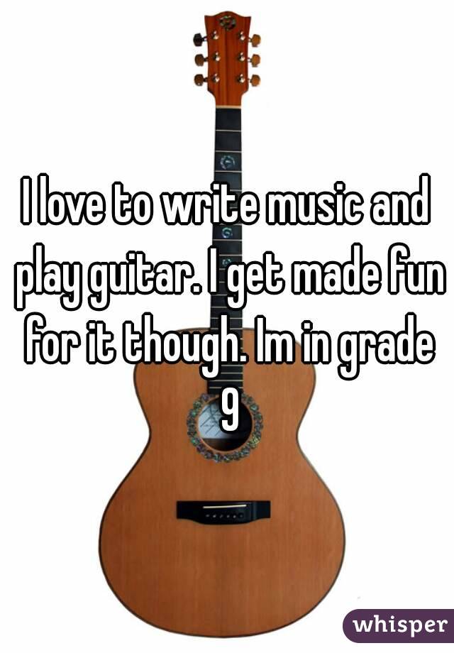 I love to write music and play guitar. I get made fun for it though. Im in grade 9