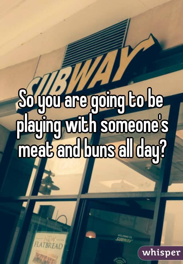 So you are going to be playing with someone's meat and buns all day?