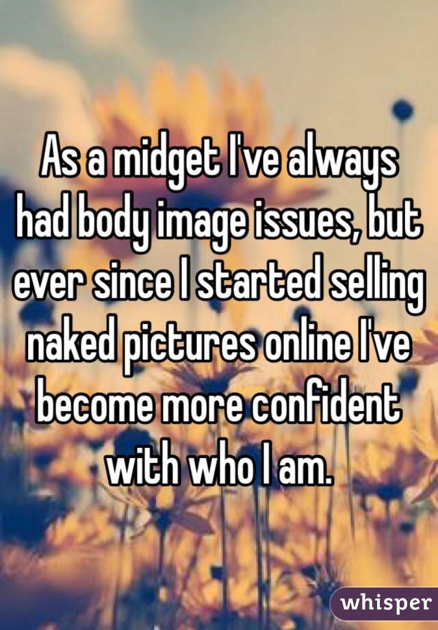 As a midget I've always had body image issues, but ever since I started selling naked pictures online I've become more confident with who I am. 