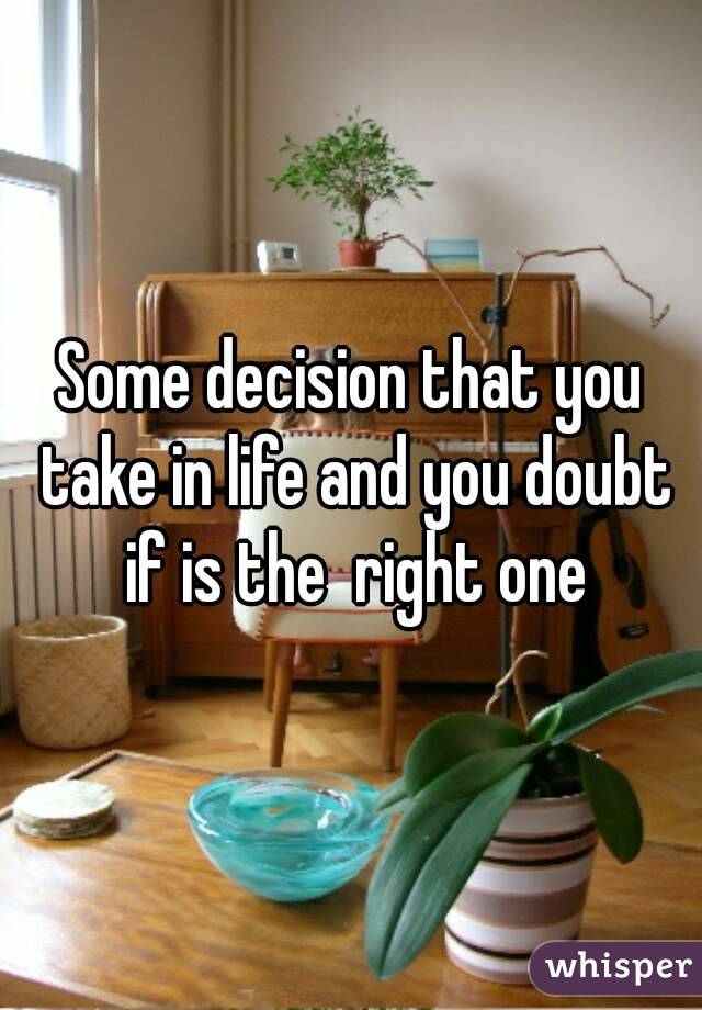 Some decision that you take in life and you doubt if is the  right one