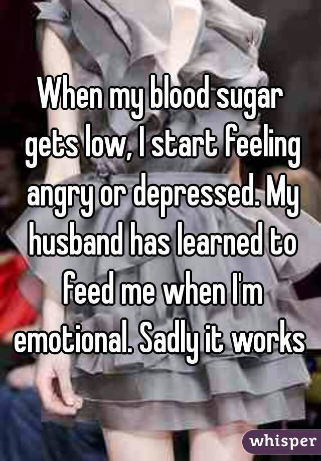 When my blood sugar gets low, I start feeling angry or depressed. My husband has learned to feed me when I'm emotional. Sadly it works 