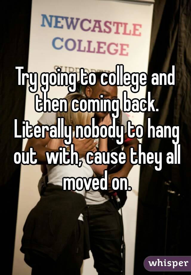 Try going to college and then coming back. Literally nobody to hang out  with, cause they all moved on.