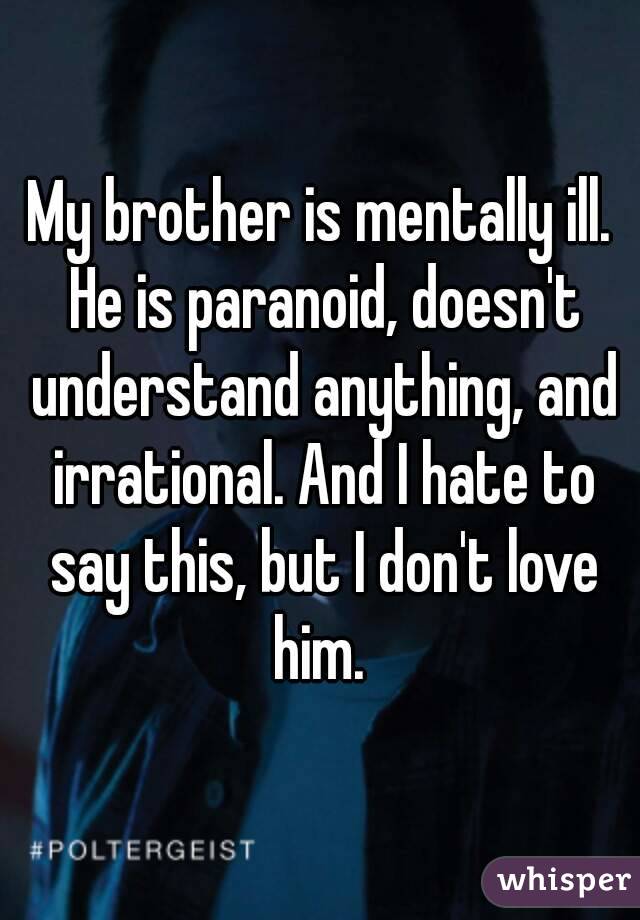 My brother is mentally ill. He is paranoid, doesn't understand anything, and irrational. And I hate to say this, but I don't love him. 