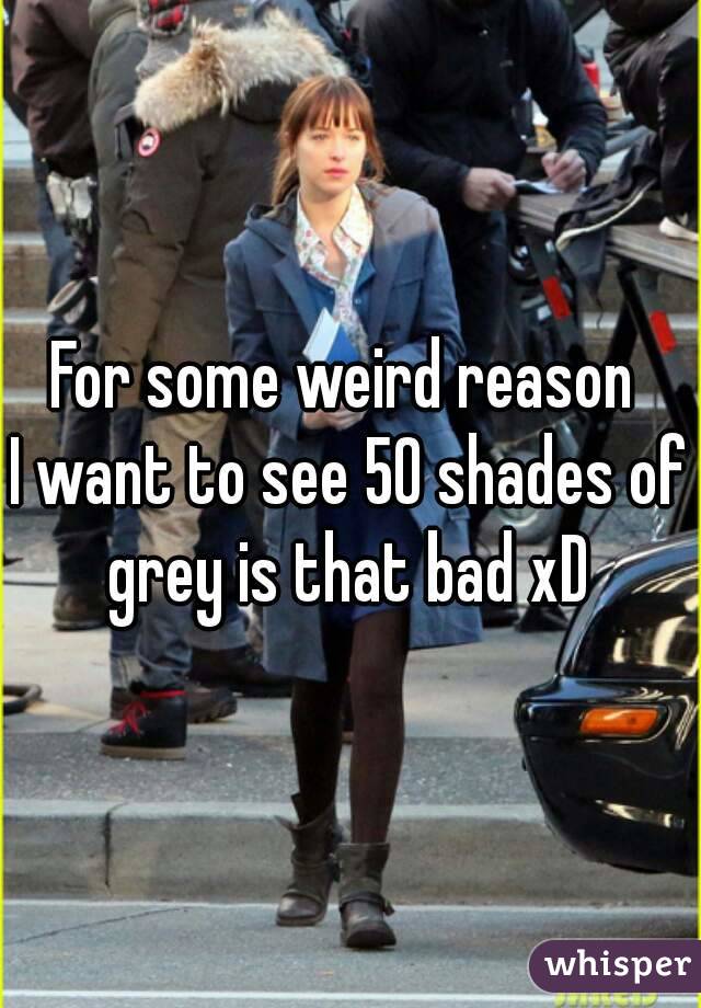 For some weird reason 
I want to see 50 shades of grey is that bad xD 