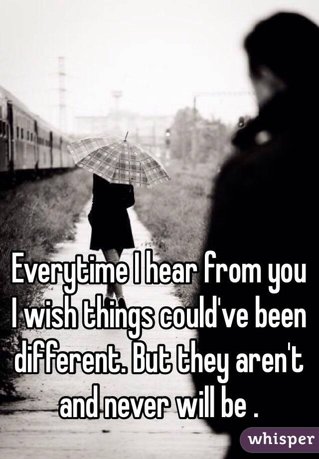 Everytime I hear from you I wish things could've been different. But they aren't and never will be .