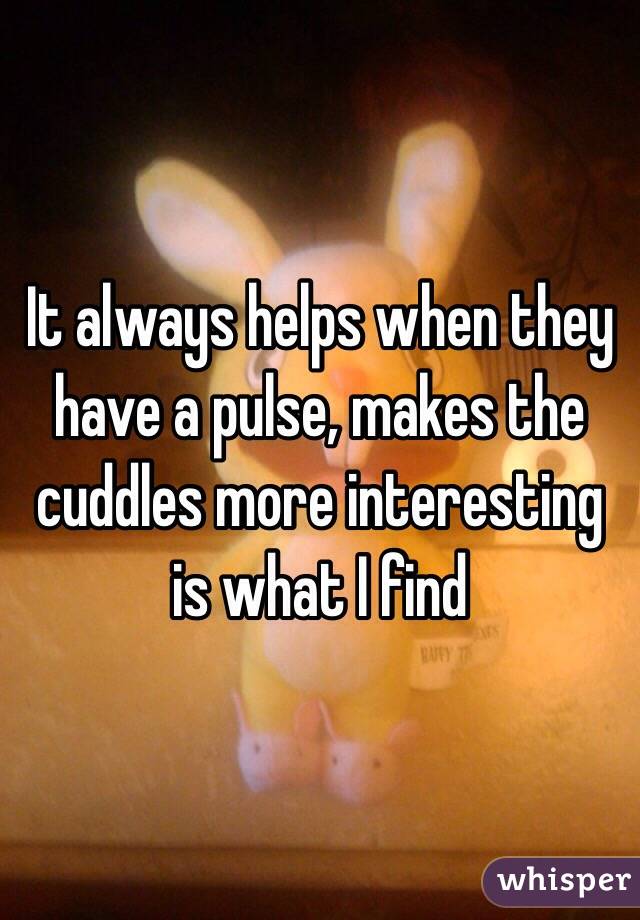 It always helps when they have a pulse, makes the cuddles more interesting is what I find
