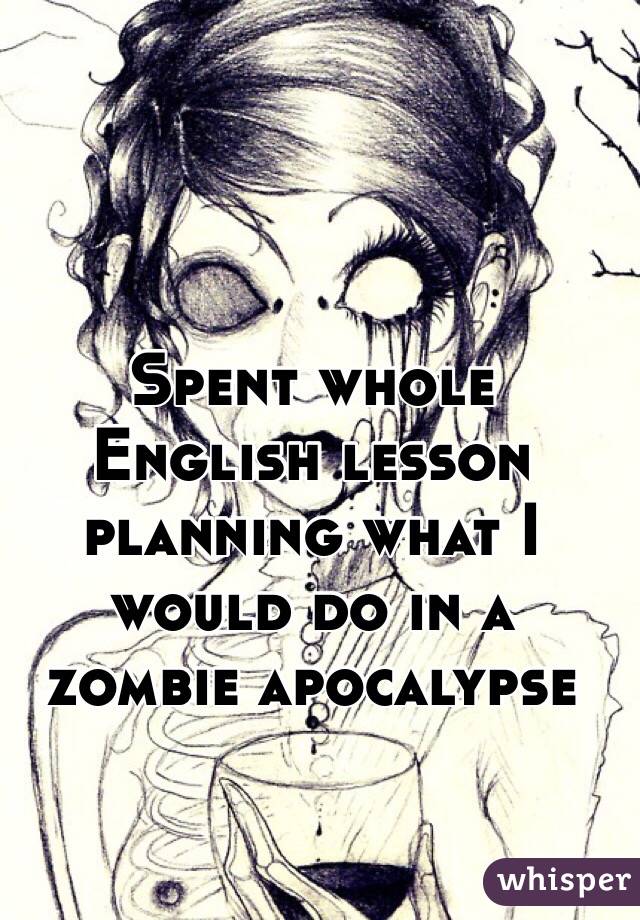 Spent whole English lesson planning what I would do in a zombie apocalypse 